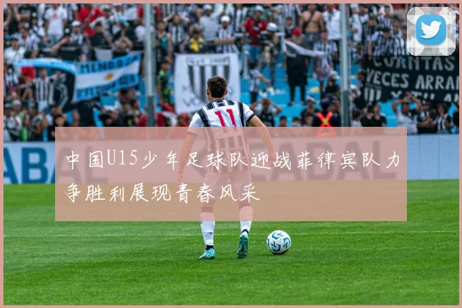 中国U15少年足球队迎战菲律宾队力争胜利展现青春风采